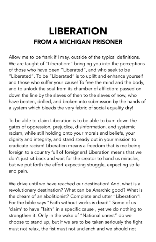 LIBERATION  FROM A MICHIGAN PRISONER  Allow me to be frank if | may, outside of the typical definitions. We are taught of “Liberation:" bringing you into the perceptions. of those who have been “Liberated”, and who seek to be: “Liberated”. To be “Liberated” is to uplift and enhance yourself and those who suffer your cause! To free the mind and the body, and to unlock the soul from its chamber of affliction: passed on down the line by the slaves of then to the slaves of now, who have beaten, drilled, and broken into submission by the hands of a system which bleeds the very fabric of social equality dry!  To be able to claim Liberation is to be able to bum down the gates of oppression, prejudice, disinformation, and systemic racism, while still holding onto your morals and beliefs, your dignity and integrity, and stand steady out in your mission to eradicate racisml Liberation means a freedom that is me being foreign to a country full of foreigners! Liberation means that we don’t just sit back and wait for the creator to hand us miracles, but we put forth the effort expecting struggle, expecting strife and pain,  We drive until we have reached our destination! And, what is a revolutionary destination? What can be Anarchic good? What is the dream of an abolitionist? Complete and utter “Liberation”! For the bible says “Faith without works is dead!” Some of us “claim’ to have “faith” in a specific cause , yet we do nothing to strengthen it! Only in the wake of “National unrest” do we choose to stand up, but if we are to be taken seriously the fight must not relax, the fist must not unclench and we should not 